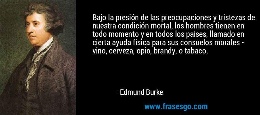Bajo la presión de las preocupaciones y tristezas de nuestra condición mortal, los hombres tienen en todo momento y en todos los países, llamado en cierta ayuda física para sus consuelos morales - vino, cerveza, opio, brandy, o tabaco. – Edmund Burke