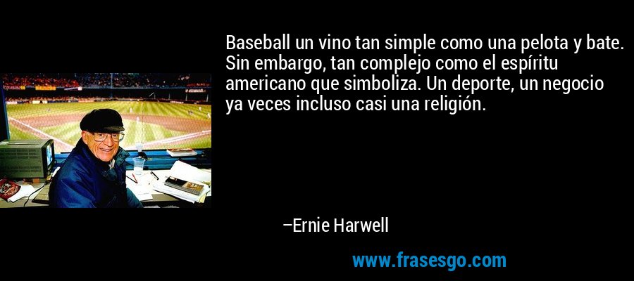 Baseball un vino tan simple como una pelota y bate. Sin embargo, tan complejo como el espíritu americano que simboliza. Un deporte, un negocio ya veces incluso casi una religión. – Ernie Harwell