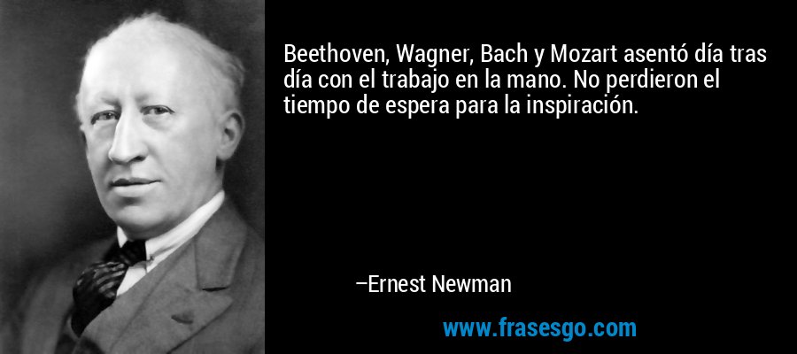 Beethoven, Wagner, Bach y Mozart asentó día tras día con el trabajo en la mano. No perdieron el tiempo de espera para la inspiración. – Ernest Newman