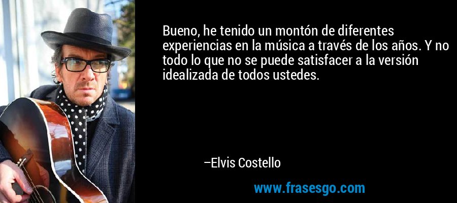 Bueno, he tenido un montón de diferentes experiencias en la música a través de los años. Y no todo lo que no se puede satisfacer a la versión idealizada de todos ustedes. – Elvis Costello