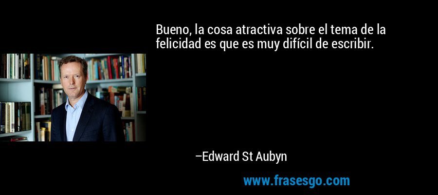 Bueno, la cosa atractiva sobre el tema de la felicidad es que es muy difícil de escribir. – Edward St Aubyn