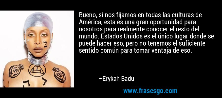 Bueno, si nos fijamos en todas las culturas de América, esta es una gran oportunidad para nosotros para realmente conocer el resto del mundo. Estados Unidos es el único lugar donde se puede hacer eso, pero no tenemos el suficiente sentido común para tomar ventaja de eso. – Erykah Badu
