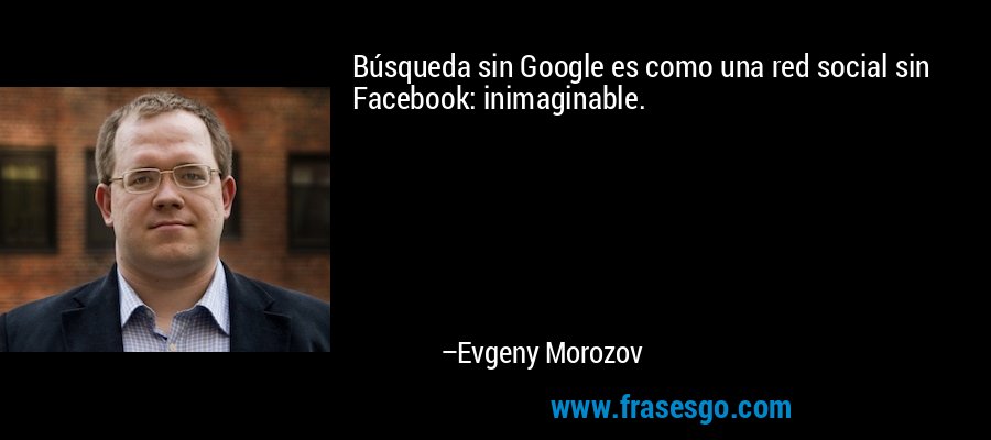 Búsqueda sin Google es como una red social sin Facebook: inimaginable. – Evgeny Morozov