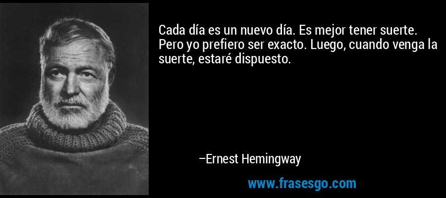 Cada día es un nuevo día. Es mejor tener suerte. Pero yo prefiero ser exacto. Luego, cuando venga la suerte, estaré dispuesto. – Ernest Hemingway