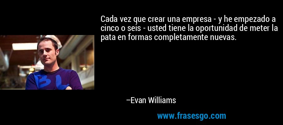 Cada vez que crear una empresa - y he empezado a cinco o seis - usted tiene la oportunidad de meter la pata en formas completamente nuevas. – Evan Williams