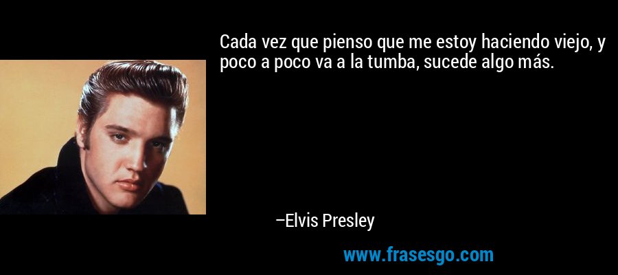 Cada vez que pienso que me estoy haciendo viejo, y poco a poco va a la tumba, sucede algo más. – Elvis Presley