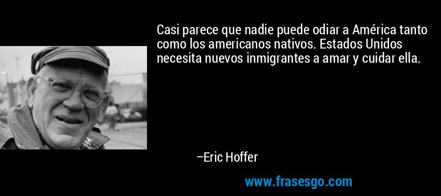 Casi parece que nadie puede odiar a América tanto como los americanos nativos. Estados Unidos necesita nuevos inmigrantes a amar y cuidar ella. – Eric Hoffer