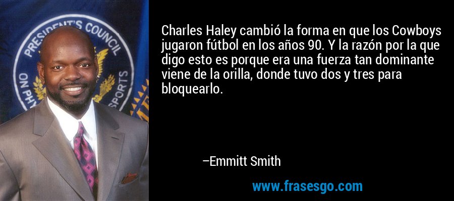 Charles Haley cambió la forma en que los Cowboys jugaron fútbol en los años 90. Y la razón por la que digo esto es porque era una fuerza tan dominante viene de la orilla, donde tuvo dos y tres para bloquearlo. – Emmitt Smith