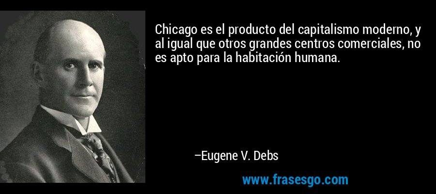 Chicago es el producto del capitalismo moderno, y al igual que otros grandes centros comerciales, no es apto para la habitación humana. – Eugene V. Debs