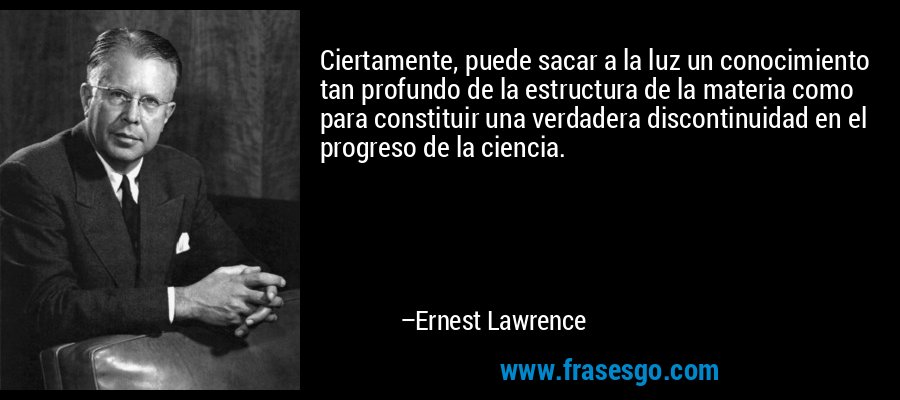 Ciertamente, puede sacar a la luz un conocimiento tan profundo de la estructura de la materia como para constituir una verdadera discontinuidad en el progreso de la ciencia. – Ernest Lawrence