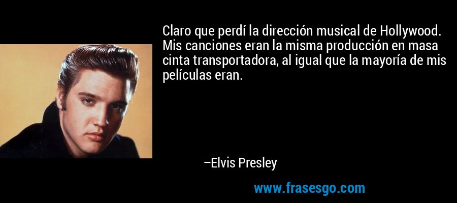 Claro que perdí la dirección musical de Hollywood. Mis canciones eran la misma producción en masa cinta transportadora, al igual que la mayoría de mis películas eran. – Elvis Presley
