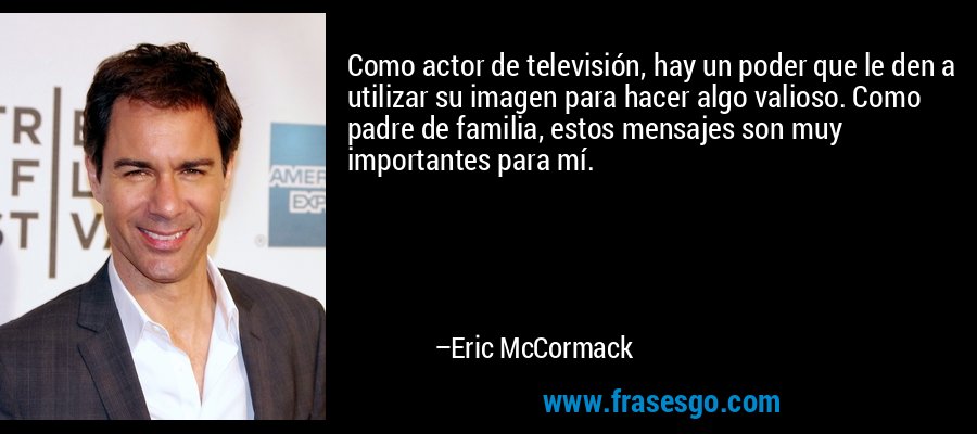 Como actor de televisión, hay un poder que le den a utilizar su imagen para hacer algo valioso. Como padre de familia, estos mensajes son muy importantes para mí. – Eric McCormack