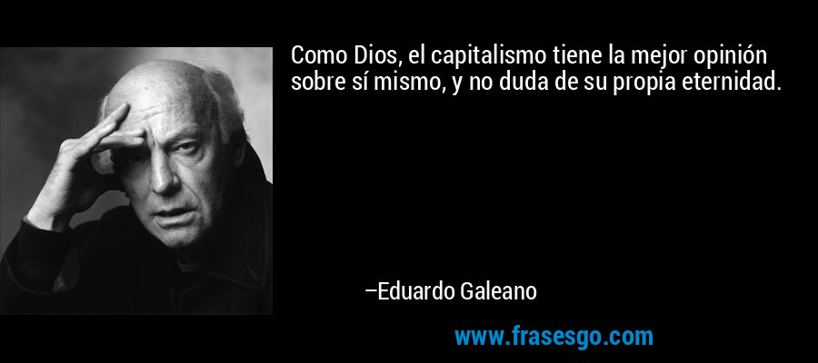 Como Dios, el capitalismo tiene la mejor opinión sobre sí mismo, y no duda de su propia eternidad. – Eduardo Galeano