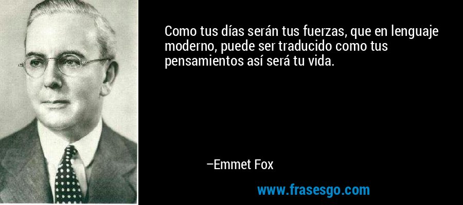 Como tus días serán tus fuerzas, que en lenguaje moderno, puede ser traducido como tus pensamientos así será tu vida. – Emmet Fox