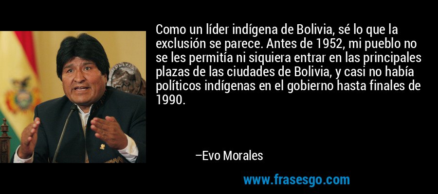 Como un líder indígena de Bolivia, sé lo que la exclusión se parece. Antes de 1952, mi pueblo no se les permitía ni siquiera entrar en las principales plazas de las ciudades de Bolivia, y casi no había políticos indígenas en el gobierno hasta finales de 1990. – Evo Morales