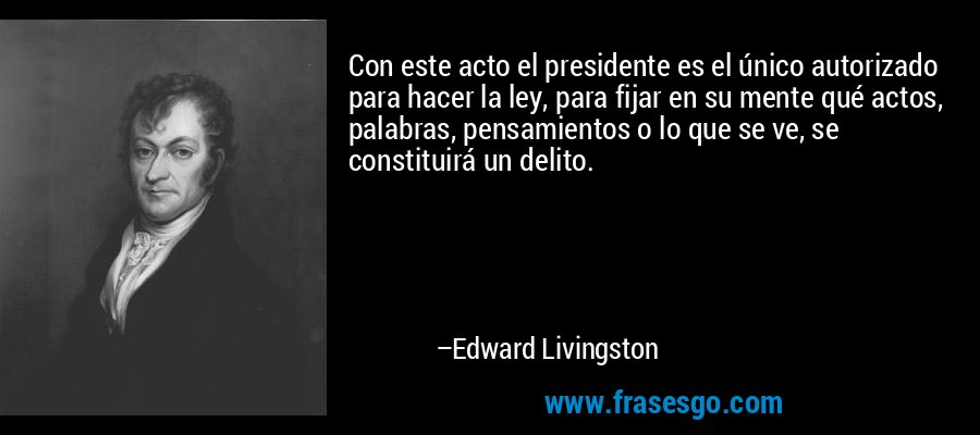 Con este acto el presidente es el único autorizado para hacer la ley, para fijar en su mente qué actos, palabras, pensamientos o lo que se ve, se constituirá un delito. – Edward Livingston