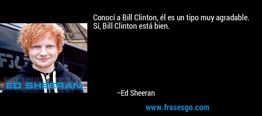 Conocí a Bill Clinton, él es un tipo muy agradable. Sí, Bill Clinton está bien. – Ed Sheeran