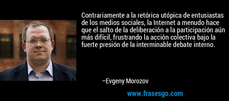 Contrariamente a la retórica utópica de entusiastas de los medios sociales, la Internet a menudo hace que el salto de la deliberación a la participación aún más difícil, frustrando la acción colectiva bajo la fuerte presión de la interminable debate interno. – Evgeny Morozov