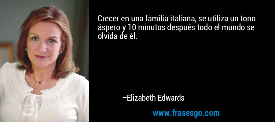 Crecer en una familia italiana, se utiliza un tono áspero y 10 minutos después todo el mundo se olvida de él. – Elizabeth Edwards