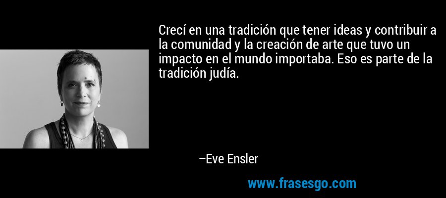 Crecí en una tradición que tener ideas y contribuir a la comunidad y la creación de arte que tuvo un impacto en el mundo importaba. Eso es parte de la tradición judía. – Eve Ensler