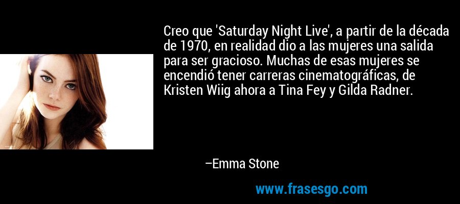 Creo que 'Saturday Night Live', a partir de la década de 1970, en realidad dio a las mujeres una salida para ser gracioso. Muchas de esas mujeres se encendió tener carreras cinematográficas, de Kristen Wiig ahora a Tina Fey y Gilda Radner. – Emma Stone