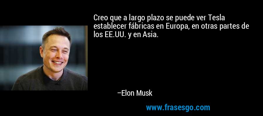Creo que a largo plazo se puede ver Tesla establecer fábricas en Europa, en otras partes de los EE.UU. y en Asia. – Elon Musk