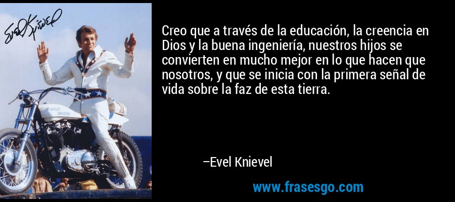 Creo que a través de la educación, la creencia en Dios y la buena ingeniería, nuestros hijos se convierten en mucho mejor en lo que hacen que nosotros, y que se inicia con la primera señal de vida sobre la faz de esta tierra. – Evel Knievel