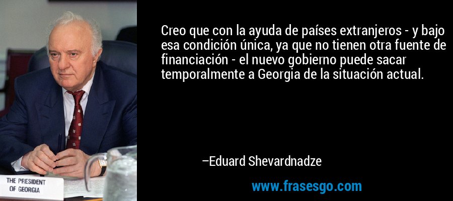 Creo que con la ayuda de países extranjeros - y bajo esa condición única, ya que no tienen otra fuente de financiación - el nuevo gobierno puede sacar temporalmente a Georgia de la situación actual. – Eduard Shevardnadze