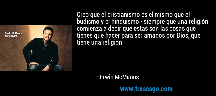 Creo que el cristianismo es el mismo que el budismo y el hinduismo - siempre que una religión comienza a decir que estas son las cosas que tienes que hacer para ser amados por Dios, que tiene una religión. – Erwin McManus