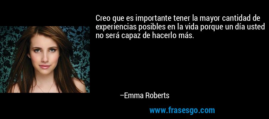 Creo que es importante tener la mayor cantidad de experiencias posibles en la vida porque un día usted no será capaz de hacerlo más. – Emma Roberts