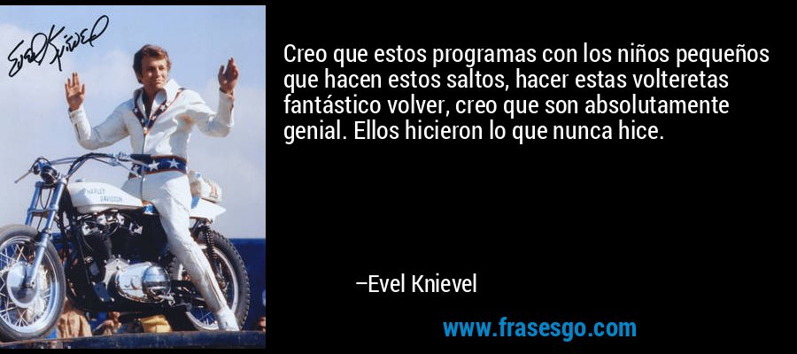 Creo que estos programas con los niños pequeños que hacen estos saltos, hacer estas volteretas fantástico volver, creo que son absolutamente genial. Ellos hicieron lo que nunca hice. – Evel Knievel