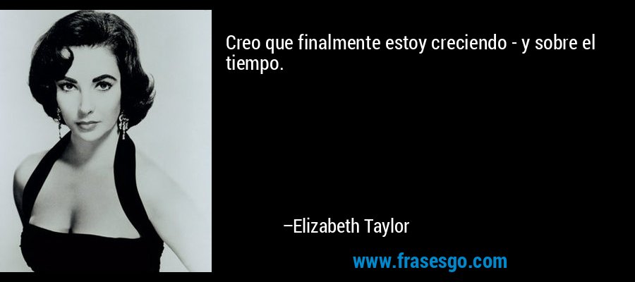 Creo que finalmente estoy creciendo - y sobre el tiempo. – Elizabeth Taylor