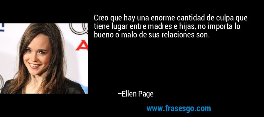 Creo que hay una enorme cantidad de culpa que tiene lugar entre madres e hijas, no importa lo bueno o malo de sus relaciones son. – Ellen Page