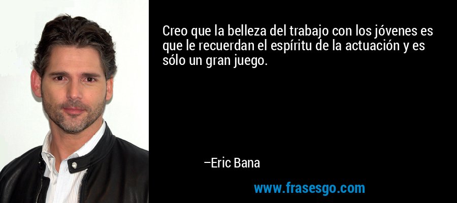 Creo que la belleza del trabajo con los jóvenes es que le recuerdan el espíritu de la actuación y es sólo un gran juego. – Eric Bana
