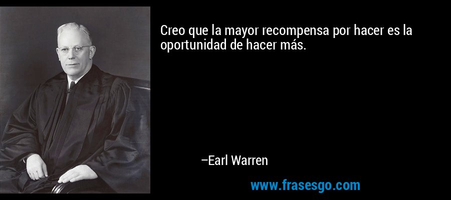 Creo que la mayor recompensa por hacer es la oportunidad de hacer más. – Earl Warren