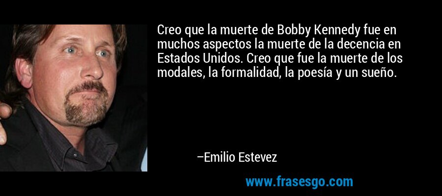 Creo que la muerte de Bobby Kennedy fue en muchos aspectos la muerte de la decencia en Estados Unidos. Creo que fue la muerte de los modales, la formalidad, la poesía y un sueño. – Emilio Estevez