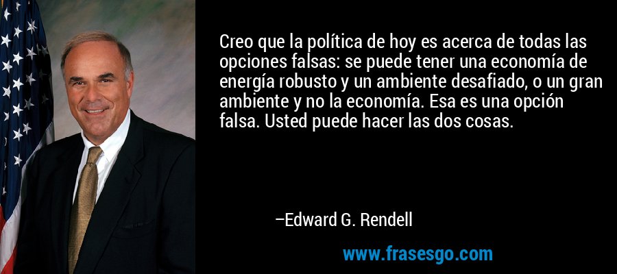 Creo que la política de hoy es acerca de todas las opciones falsas: se puede tener una economía de energía robusto y un ambiente desafiado, o un gran ambiente y no la economía. Esa es una opción falsa. Usted puede hacer las dos cosas. – Edward G. Rendell