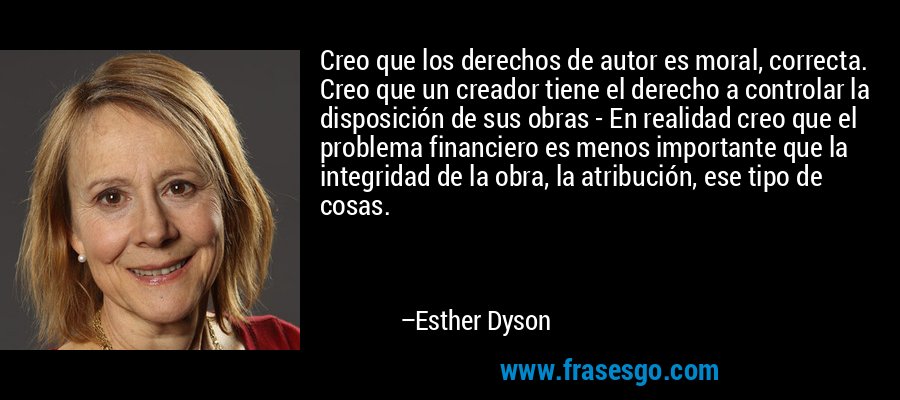 Creo que los derechos de autor es moral, correcta. Creo que un creador tiene el derecho a controlar la disposición de sus obras - En realidad creo que el problema financiero es menos importante que la integridad de la obra, la atribución, ese tipo de cosas. – Esther Dyson