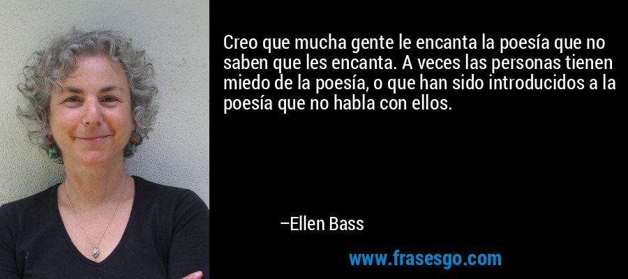 Creo que mucha gente le encanta la poesía que no saben que les encanta. A veces las personas tienen miedo de la poesía, o que han sido introducidos a la poesía que no habla con ellos. – Ellen Bass