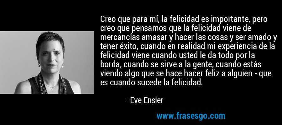 Creo que para mí, la felicidad es importante, pero creo que pensamos que la felicidad viene de mercancías amasar y hacer las cosas y ser amado y tener éxito, cuando en realidad mi experiencia de la felicidad viene cuando usted le da todo por la borda, cuando se sirve a la gente, cuando estás viendo algo que se hace hacer feliz a alguien - que es cuando sucede la felicidad. – Eve Ensler