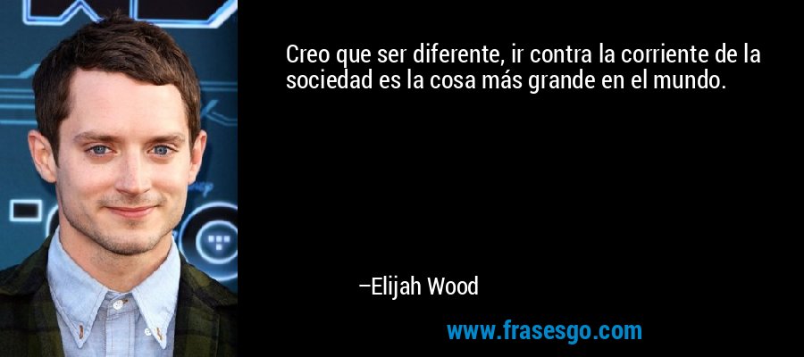 Creo que ser diferente, ir contra la corriente de la sociedad es la cosa más grande en el mundo. – Elijah Wood
