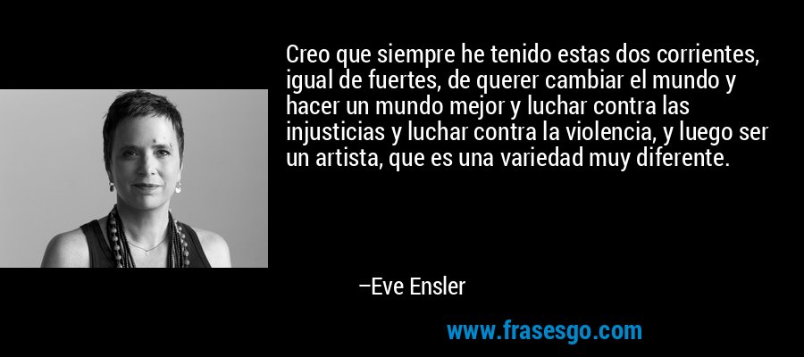 Creo que siempre he tenido estas dos corrientes, igual de fuertes, de querer cambiar el mundo y hacer un mundo mejor y luchar contra las injusticias y luchar contra la violencia, y luego ser un artista, que es una variedad muy diferente. – Eve Ensler