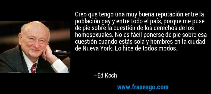 Creo que tengo una muy buena reputación entre la población gay y entre todo el país, porque me puse de pie sobre la cuestión de los derechos de los homosexuales. No es fácil ponerse de pie sobre esa cuestión cuando estás sola y hombres en la ciudad de Nueva York. Lo hice de todos modos. – Ed Koch