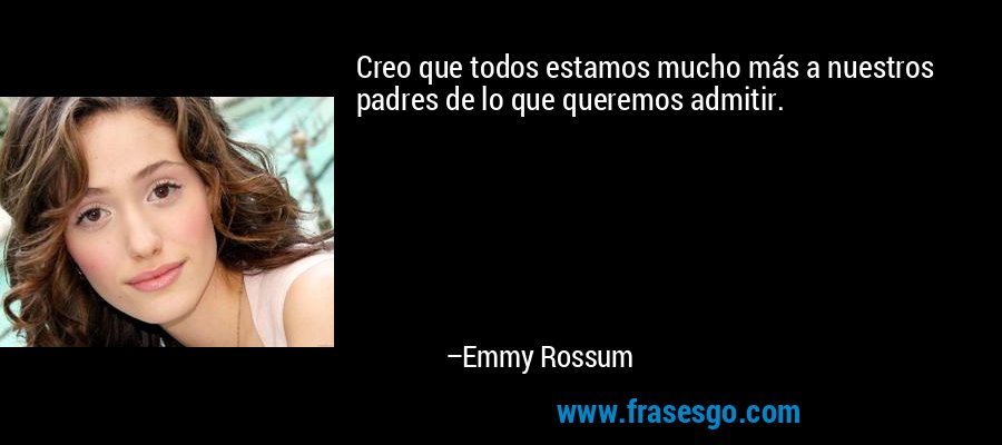 Creo que todos estamos mucho más a nuestros padres de lo que queremos admitir. – Emmy Rossum