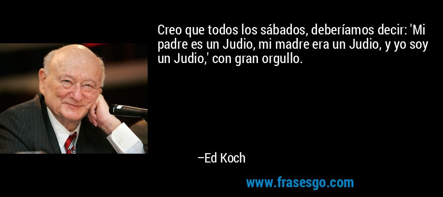 Creo que todos los sábados, deberíamos decir: 'Mi padre es un Judio, mi madre era un Judio, y yo soy un Judio,' con gran orgullo. – Ed Koch