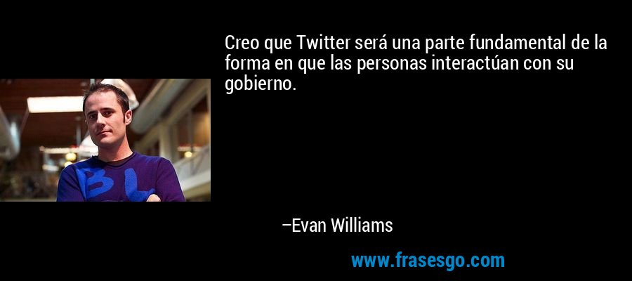Creo que Twitter será una parte fundamental de la forma en que las personas interactúan con su gobierno. – Evan Williams
