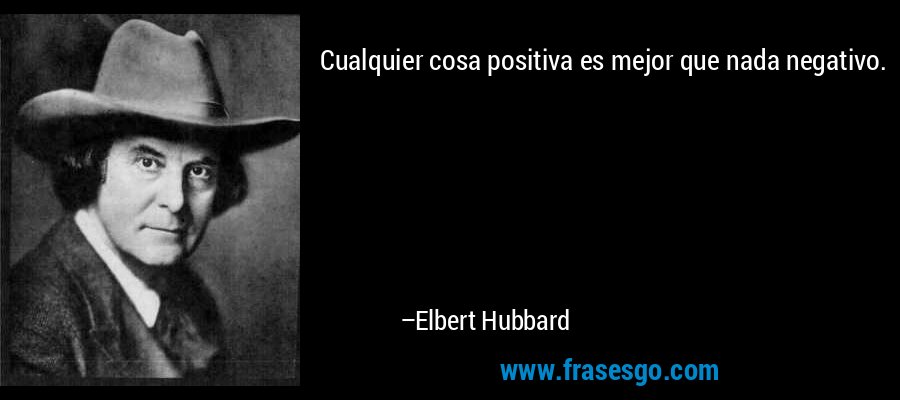 Cualquier cosa positiva es mejor que nada negativo. – Elbert Hubbard