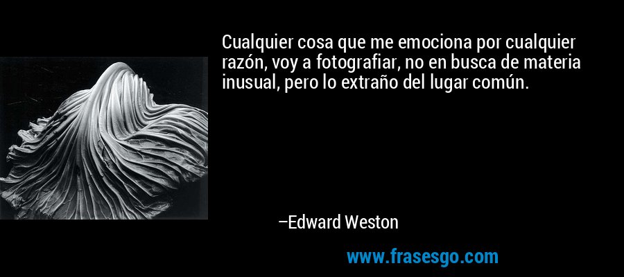 Cualquier cosa que me emociona por cualquier razón, voy a fotografiar, no en busca de materia inusual, pero lo extraño del lugar común. – Edward Weston
