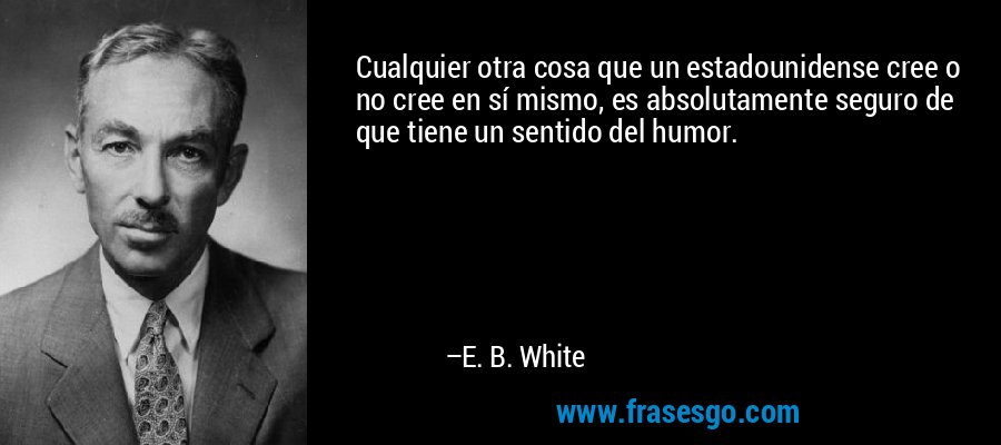 Cualquier otra cosa que un estadounidense cree o no cree en sí mismo, es absolutamente seguro de que tiene un sentido del humor. – E. B. White