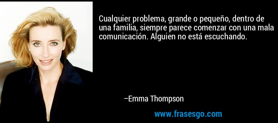 Cualquier problema, grande o pequeño, dentro de una familia, siempre parece comenzar con una mala comunicación. Alguien no está escuchando. – Emma Thompson